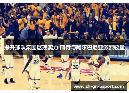提升球队氛围展现实力 期待与阿尔巴尼亚激烈较量