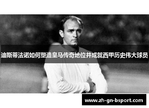 迪斯蒂法诺如何塑造皇马传奇地位并成就西甲历史伟大球员