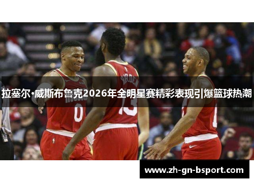 拉塞尔·威斯布鲁克2026年全明星赛精彩表现引爆篮球热潮