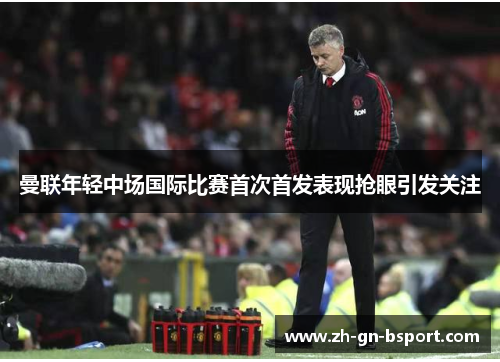 曼联年轻中场国际比赛首次首发表现抢眼引发关注